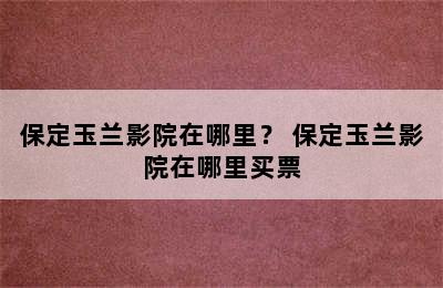 保定玉兰影院在哪里？ 保定玉兰影院在哪里买票